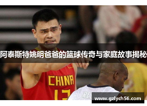 阿泰斯特姚明爸爸的篮球传奇与家庭故事揭秘