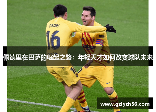 佩德里在巴萨的崛起之路：年轻天才如何改变球队未来