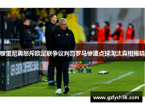 穆里尼奥怒斥欧足联争议判罚罗马惨遭点球淘汰真相揭晓